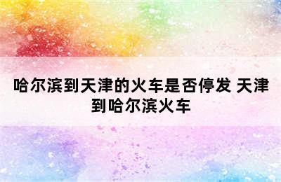 哈尔滨到天津的火车是否停发 天津到哈尔滨火车